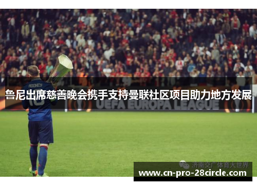鲁尼出席慈善晚会携手支持曼联社区项目助力地方发展