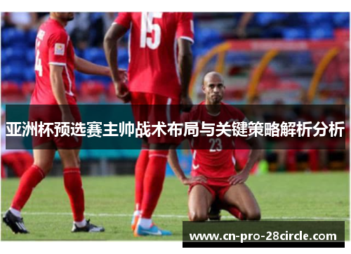 亚洲杯预选赛主帅战术布局与关键策略解析分析 亚洲杯预选赛主帅战术布局与关键策略解析分析