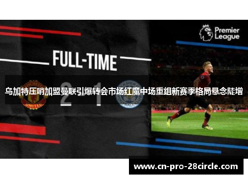 乌加特压哨加盟曼联引爆转会市场红魔中场重组新赛季格局悬念陡增 乌加特压哨加盟曼联引爆转会市场红魔中场重组新赛季格局悬念陡增