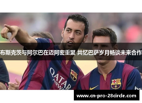 布斯克茨与阿尔巴在迈阿密重聚 共忆巴萨岁月畅谈未来合作 布斯克茨与阿尔巴在迈阿密重聚 共忆巴萨岁月畅谈未来合作