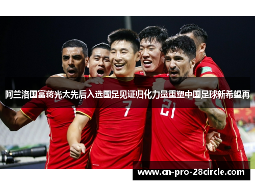 阿兰洛国富蒋光太先后入选国足见证归化力量重塑中国足球新希望再
